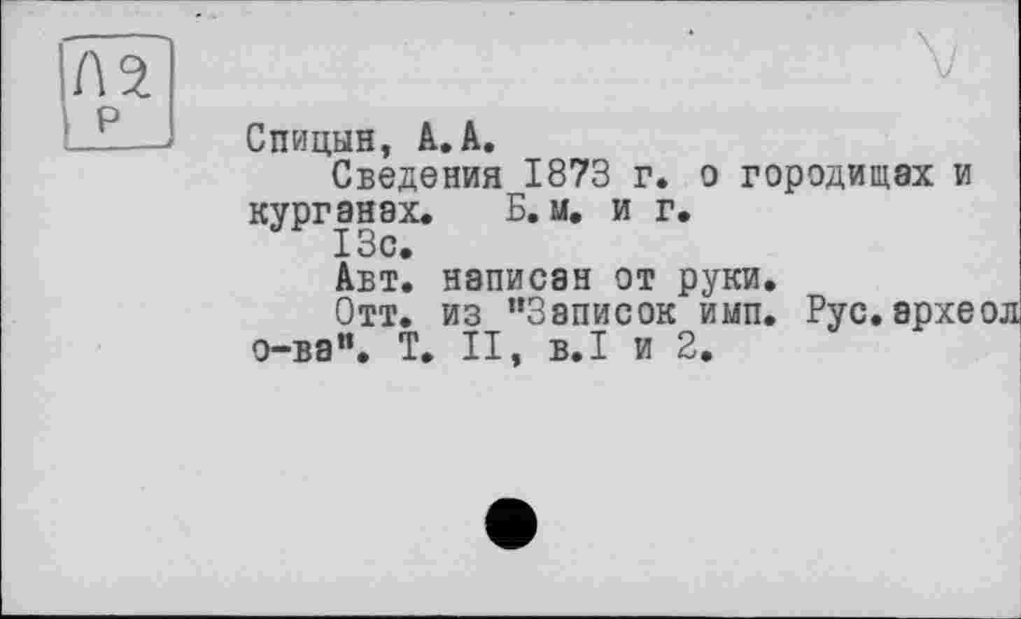 ﻿Л 2 P
Спицын, А. А.
Сведения 1873 г. о городищах и курганах. Б. м. и г.
Авт. написан от руки.
Отт. из "Записок имп. Рус.архе о-ва". T. II, B.I и 2.